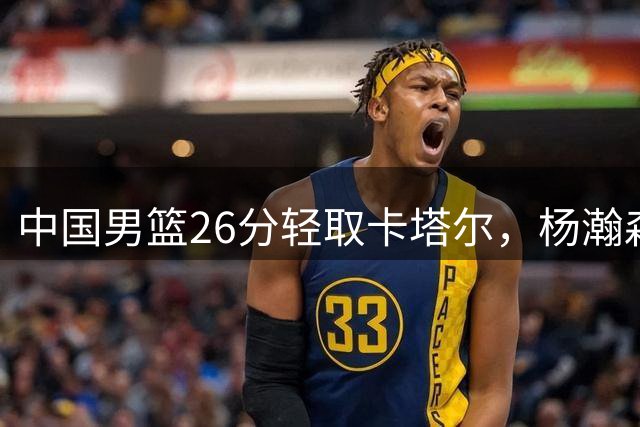 中国男篮26分轻取卡塔尔，杨瀚森闪耀全场