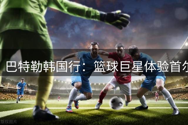 巴特勒韩国行：篮球巨星体验首尔风情